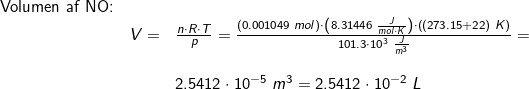 \small \small \begin{array}{llllll} \textup{Volumen af NO:}\\&V=&\frac{n\cdot R\cdot T}{p} =\frac{\left ( 0.001049\;mol \right )\cdot\left ( 8.31446\;\frac{J}{mol\cdot K} \right )\cdot \left ( (273.15+22)\;K \right )}{101.3\cdot 10^3\;\frac{J}{m^3}}=\\\\&& 2.5412\cdot 10^{-5}\;m^3=2.5412\cdot 10^{-2}\;L \end{array}