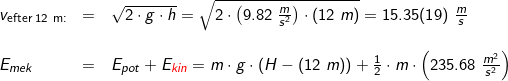 \small \small \begin{array}{llllll} v_{\textup{efter 12 m:}}&=&\sqrt{2\cdot g\cdot h}=\sqrt{2\cdot \left ( 9.82\;\frac{m}{s^2} \right )\cdot \left ( 12\;m \right )}=15.35(19)\;\frac{m}{s}\\\\ E_{mek}&=&E_{pot}+E_{{\color{Red} kin}}=m\cdot g\cdot \left ( H-(12\;m) \right )+\frac{1}{2}\cdot m\cdot \left ( 235.68\;\frac{m^2}{s^2} \right )\\\\ \end{array}