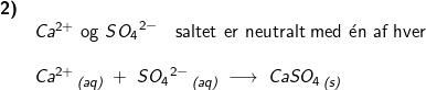 \small \small \begin{array}{lllllll} \textbf{2)}\\& Ca^{2+} \textup{ og }S{O_4}^{2-}\quad \textup{saltet er neutralt med }\mathrm{\acute{e}}\textup{n af hver}\\\\& Ca^{2+}\,_{\textit{(aq)}}\;+\;S{O_4}^{2-}\,_{\textit{(aq)}}\;\longrightarrow\;CaSO_4\,_{\textit{(s)}} \end{array}