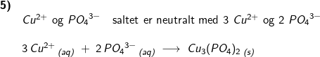 \small \small \begin{array}{lllllll} \textbf{5)}\\& Cu^{2+} \textup{ og }{PO_4}^{3-}\quad \textup{saltet er neutralt med 3 }Cu^{2+} \textup{ og 2 }{PO_4}^{3-}\\\\& 3\,Cu^{2+}\,_{\textit{(aq)}}\;+\;2\,{PO_4}^{3-}\,_{\textit{(aq)}}\;\longrightarrow\;Cu_3(PO_4)_2\,_{\textit{(s)}} \end{array}