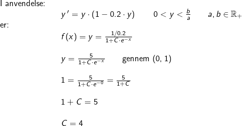 \small \small \small \begin{array}{lllll} \textup{I anvendelse:}\\&&y{\, }'=y\cdot \left ( 1-0.2\cdot y\right )\qquad 0<y<\frac{b}{a}\qquad a,b\in\mathbb{R}_+\\\textup{er:}\\&& f(x)=y=\frac{1/0.2}{1+C\cdot e^{- x}}\\\\&& y=\frac{5}{1+C\cdot e^{-x}}\qquad \textup{gennem }(0,1)\\\\&& 1=\frac{5}{1+C\cdot e^{-0}}=\frac{5}{1+C}\\\\&& 1+C=5\\\\&&C=4 \end{array}