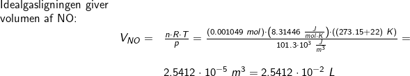\small \small \small \begin{array}{llllll}\textup{Idealgasligningen giver}\\ \textup{volumen af NO:}\\&V_{NO}=&\frac{n\cdot R\cdot T}{p} =\frac{\left ( 0.001049\;mol \right )\cdot\left ( 8.31446\;\frac{J}{mol\cdot K} \right )\cdot \left ( (273.15+22)\;K \right )}{101.3\cdot 10^3\;\frac{J}{m^3}}=\\\\&& 2.5412\cdot 10^{-5}\;m^3=2.5412\cdot 10^{-2}\;L \end{array}