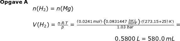 \begin{array}{llll} \small \textbf{Opgave A}\\&n(H_2)=n(Mg) \\\\& V(H_2)=\large \frac{n\cdot R\cdot T}{p}=\frac{(0.0241\;mol)\cdot \left (0.0831447\;\frac{bar\cdot L}{mol\cdot K} \right )\cdot \left ( (273.15+25)\;K \right )}{1.03\;bar}=\\\\& \qquad \qquad \qquad \qquad \qquad \qquad \qquad \, \, \small 0.5800\;L=580.0\;mL \end{array}