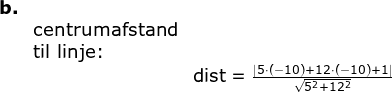 \begin{array}{lllll} \textbf{b.}\\&\textup{centrumafstand}\\& \textup{til linje:}\\&&\textup{dist}=\frac{\left |5\cdot (-10)+12\cdot(-10) +1 \right |}{\sqrt{5^2+12^2}} \end{array}