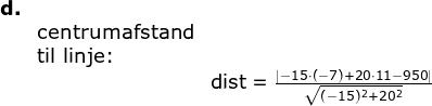 \begin{array}{lllll} \textbf{d.}\\&\textup{centrumafstand}\\& \textup{til linje:}\\&&\textup{dist}=\frac{\left |-15\cdot (-7)+20\cdot 11 -950 \right |}{\sqrt{(-15)^2+20^2}} \end{array}