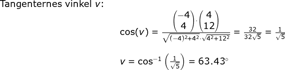 \begin{array}{lllll} \textup{Tangenternes vinkel }v\textup{:}\\&&\cos(v)=\frac{\begin{pmatrix} -4\\4 \end{pmatrix}\cdot \begin{pmatrix} 4\\12 \end{pmatrix}}{\sqrt{(-4)^2+4^2}\cdot \sqrt{4^2+12^2}}=\frac{32}{32\sqrt{5}}=\frac{1}{\sqrt{5}}\\\\&& v=\cos^{-1}\left ( \frac{1}{\sqrt{5}} \right )=63.43\degree \end{}