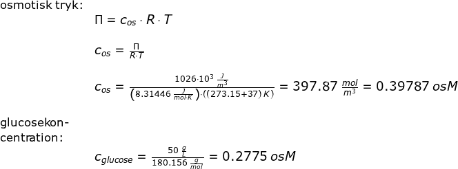 \begin{array}{llllll} \small\textup{osmotisk tryk:}\\&\small \Pi=c_{os}\cdot R\cdot T\\\\&\Large c_{os}=\frac{\Pi}{R\cdot T}\\\\& c_{os}=\frac{1026\cdot 10^3\;\frac{J}{m^3}}{\left (8.31446\;\frac{J}{mol\cdot K} \right )\cdot \left ( (273.15+37)\;K \right )}=\small 397.87\;\frac{mol}{m^3}=0.39787\;osM\\\\ \small\textup{glucosekon-}\\ \small \textup{centration:}\\& c_{glucose}=\frac{50\;\frac{g}{L}}{180.156\;\frac{g}{mol}}=\small 0.2775\;osM \end{array}
