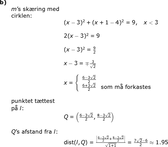 \begin{array}{llllll} \textbf{b)}\\& m\textup{'s sk\ae ring med}\\& \textup{cirklen: } \\&&(x-3)^2+(x+1-4)^2=9,\quad x<3\\\\ && 2(x-3)^2=9\\\\&& (x-3)^2=\frac{9}{2}\\\\&& x-3=\mp\frac{3}{\sqrt{2}}\\\\&& x=\left\{\begin{array}{lll} \frac{6-3\sqrt{2}}{2}\\ \frac{6+3\sqrt{2}}{2}&\textup{som m\aa \ forkastes} \end{array}\right.\\\\& \textup{punktet t\ae ttest}\\& \textup{p\aa \ }l\textup{:}\\&& Q=\left ( \frac{6-3\sqrt{2}}{2}, \frac{8-3\sqrt{2}}{2} \right )\\\\& Q\textup{'s afstand fra }l\textup{:}\\&& \textup{dist}(l,Q)=\frac{\left |\frac{6-3\sqrt{2}}{2}+\frac{8-3\sqrt{2}}{2} \right |}{\sqrt{1+1}}=\frac{7\sqrt{2}-6}{2}\approx1.95 \end{array}