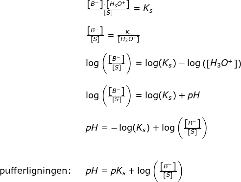 \begin{array}{llllll}&& \frac{\left [ B^- \right ]\cdot \left [ H_3O^+ \right ]}{\left [ S \right ]}=K_s\\\\&& \frac{\left [ B^- \right ]}{\left [ S \right ]}=\frac{K_s}{\left [ H_3O^+ \right ]}\\\\&& \log\left ( \frac{\left [ B^- \right ]}{\left [ S \right ]} \right )=\log(K_s)-\log\left(\left [ H_3O^+ \right ] \right) \\\\&& \log\left ( \frac{\left [ B^- \right ]}{\left [ S \right ]} \right )=\log(K_s)+pH\\\\&& pH=-\log(K_s)+\log\left ( \frac{\left [ B^- \right ]}{\left [ S \right ]} \right )\\\\\\\textup{pufferligningen:}&& pH=pK_s+\log\left ( \frac{\left [ B^- \right ]}{\left [ S \right ]} \right ) \end{array}