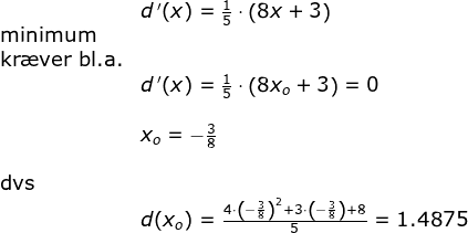 \begin{array}{llllll}&& d{\, }'(x)=\frac{1}{5}\cdot \left ( 8x+3 \right )\\&\textup{minimum}\\&\textup{kr\ae ver bl.a.}\\&& d{\, }'(x)=\frac{1}{5}\cdot \left ( 8x_o+3 \right )=0\\\\&& x_o=-\frac{3}{8}\\\\& \textup{dvs}\\&&d(x_o)=\frac{4\cdot \left ( -\frac{3}{8} \right )^2+3\cdot \left ( -\frac{3}{8} \right )+8}{5}=1.4875 \end{}