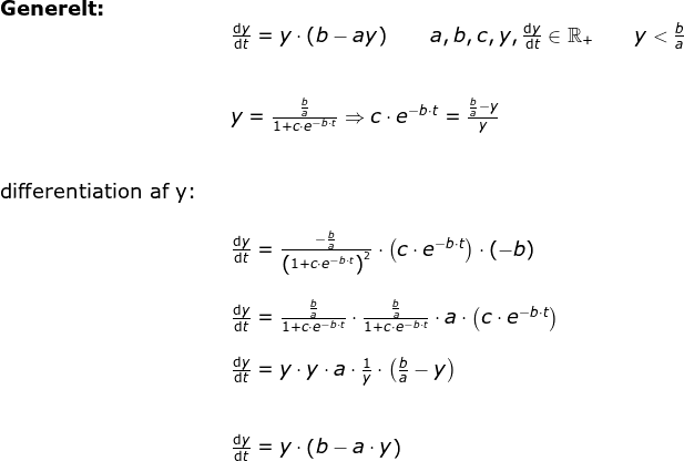 \begin{array}{llllll}\textbf{Generelt:}\\&& \frac{\mathrm{d} y}{\mathrm{d} t}=y\cdot \left ( b-ay \right )\qquad a,b,c,y,\frac{\mathrm{d} y}{\mathrm{d} t}\in\mathbb{R}_+\qquad y< \frac{b}{a}\\\\\\&& y=\frac{\frac{b}{a}}{1+c\cdot e^{-b\cdot t}}\Rightarrow c\cdot e^{-b\cdot t}=\frac{\frac{b}{a}-y}{y}\\\\\\\textup{differentiation af y:}\\\\&& \frac{\mathrm{d}y }{\mathrm{d} t}=\frac{-\frac{b}{a}}{\left ( 1+c\cdot e^{-b\cdot t} \right )^2}\cdot \left (c\cdot e^{-b\cdot t} \right )\cdot \left ( -b \right )\\\\&& \frac{\mathrm{d}y }{\mathrm{d} t}=\frac{\frac{b}{a}}{1+c\cdot e^{-b\cdot t}}\cdot \frac{\frac{b}{a}}{1+c\cdot e^{-b\cdot t}}\cdot a\cdot \left (c\cdot e^{-b\cdot t} \right ) \\\\&& \frac{\mathrm{d}y }{\mathrm{d} t}=y\cdot y\cdot a\cdot \frac{1}{y}\cdot \left ( \frac{b}{a}-y \right )\\\\\\&& \frac{\mathrm{d} y}{\mathrm{d} t}=y\cdot \left ( b-a\cdot y \right ) \\\\ \end{}
