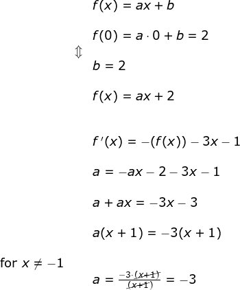\begin{array}{lllllll}&& f(x)=ax+b\\\\&& f(0)=a\cdot 0+b=2\\ &\Updownarrow\\&& b=2\\\\&&f(x)=ax+2\\\\\\&& f{\, }'(x)=-(f(x))-3x-1\\\\&& a=-ax-2-3x-1\\\\&& a+ax=-3x-3\\\\&& a(x+1)=-3(x+1)\\\\ \textup{for }x\neq -1\\&&a=\frac{-3\cdot\cancel{( x+1)}}{\cancel{(x+1})}=-3 \end{}