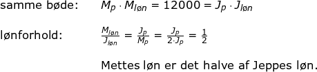 \small \begin {array}{llllll}\textup{samme b\o de:}&& M_p\cdot M_{l\o n}=12000=J_p\cdot J_{l\o n}\\\\\textup{l\o nforhold:}&& \frac{M_{l\o n}}{J_{l\o n}}=\frac{J_p}{M_p}=\frac{J_p}{2\cdot J_p}=\frac{1}{2} \\\\ &&\textup{Mettes l\o n er det halve af Jeppes l\o n.} \end{array}