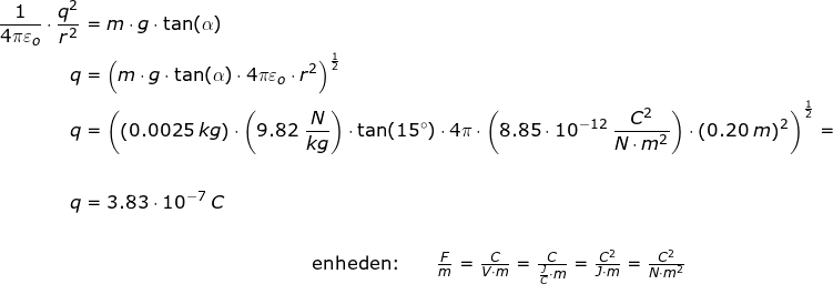 \small \begin{align*} \frac{1}{4\pi\varepsilon _o}\cdot \frac{q^2}{r^2}&=m\cdot g\cdot \tan(\alpha)\\ q&=\left (m\cdot g\cdot \tan(\alpha)\cdot 4\pi\varepsilon _o\cdot r^2 \right )^\frac{1}{2}\\ q&=\left (\left ( 0.0025\;kg \right )\cdot \left (9.82\;\frac{N}{kg} \right )\cdot \tan(15\degree)\cdot 4\pi\cdot \left (8.85\cdot 10^{-12}\;\frac{C^2}{N\cdot m^2} \right ) \cdot\left ( 0.20\;m \right )^2 \right )^\frac{1}{2}=\\\\ q&=3.83\cdot 10^{-7}\;C\\\\&\qquad \qquad \qquad \qquad \qquad \qquad \begin{array}{lllll}\textup{enheden:} \qquad \frac{F}{m}=\frac{C}{V\cdot m}=\frac{C}{\frac{J}{C}\cdot m}=\frac{C^2}{J\cdot m}=\frac{C^2}{N\cdot m^2}\end{array} \end{align*}