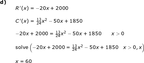 \small \begin{array}{llll} \textbf{d)}\\&& R{\, }'(x)=-20x+2000\\\\&& C{\, }'(x)=\frac{13}{24}x^2-50x+1850\\\\&& -20x+2000=\frac{13}{24}x^2-50x+1850\qquad x>0\\\\&& \textup{solve}\left (-20x+2000=\frac{13}{24}x^2-50x+1850\quad x>0,x \right )\\\\&&x=60 \end{array}