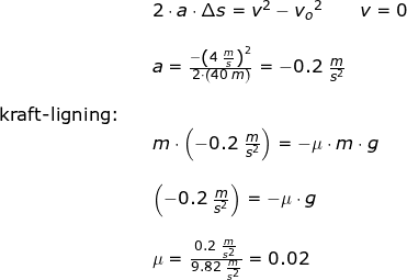 \small \begin{array}{lllll} &&2\cdot a\cdot \Delta s=v^2-{v_o}^2\qquad v=0\\\\&& a=\frac{-\left ( 4\;\frac{m}{s} \right )^2}{2\cdot \left ( 40\;m \right )}=-0.2\;\frac{m}{s^2} \\\\ \textup{kraft-ligning:}\\&& m\cdot \left ( -0.2\;\frac{m}{s^2} \right )=-\mu\cdot m\cdot g\\\\&& \left ( -0.2\;\frac{m}{s^2} \right )=-\mu\cdot g\\\\&& \mu=\frac{0.2\;\frac{m}{s^2}}{9.82\;\frac{m}{s^2}}=0.02 \end{array}
