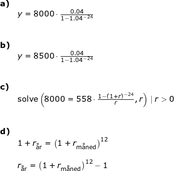 \small \begin{array}{lllll} \small \textbf{a)}\\& \large y=8000\cdot \frac{0.04}{1-1.04^{-24}}\\\\\\ \small \textbf{b)} \\& \large y=8500\cdot \frac{0.04}{1-1.04^{-24}}\\\\\\ \small \textbf{c)}\\& \textup{solve}\large \left (8000=558\cdot \frac{1-(1+r)^{-24}}{r},r \right )\mid r>0\\\\\\ \small \textbf{d)}\\& 1+r_{\textup{\aa r}}=\left ( 1+r_{\textup{m\aa ned}} \right )^{12}\\\\& r_{\textup{\aa r}}=\left ( 1+r_{\textup{m\aa ned}} \right )^{12}-1 \end{array}