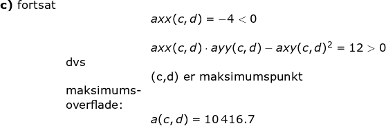 \small \begin{array}{lllll} \textbf{c)} \textup{ fortsat}\\&& axx(c,d)=-4<0\\\\&& axx(c,d)\cdot ayy(c,d)-axy(c,d)^2=12>0\\& \textup{dvs}\\&& \textup{(c,d) er maksimumspunkt}\\& \textup{maksimums-}\\& \textup{overflade:}\\&& a(c,d)=10\,416.7 \end{array}