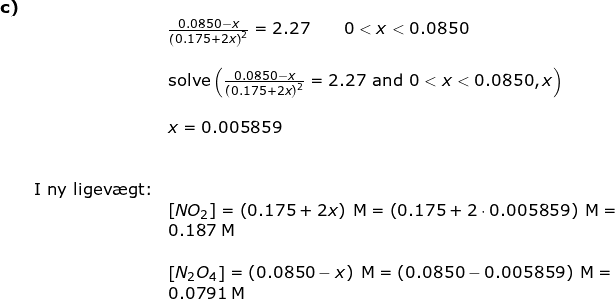 \small \begin{array}{lllll} \textbf{c)}\\&&\frac{ 0.0850-x}{\left (0.175+2x \right )^2}=2.27\qquad 0< x< 0.0850\\\\&& \textup{solve}\left (\frac{ 0.0850-x}{\left (0.175+2x \right )^2}=2.27\textup{ and }0<x<0.0850,x \right )\\\\&&x=0.005859\\\\\\&\textup{I ny ligev\ae gt:}\\&& \left [ NO_2 \right ]=\left ( 0.175+2x \right )\;\mathrm{M}=\left ( 0.175+2\cdot 0.005859 \right )\;\mathrm{M}=\\&&0.187\;\mathrm{M}\\\\&&\left [ N_2O_4 \right ]=\left ( 0.0850-x \right )\;\mathrm{M}=\left ( 0.0850-0.005859 \right )\;\mathrm{M}=\\&&0.0791\;\mathrm{M} \end{array}