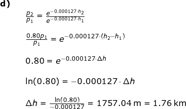 \small \begin{array}{lllll} \textbf{d)}\\&& \frac{p_2}{p_1}=\frac{e^{-0.000127\cdot h_2}}{e^{-0.000127\cdot h_1}}\\\\&& \frac{0.80p_1}{p_1}=e^{-0.000127\cdot (h_2-h_1)}\\\\&& 0.80=e^{-0.000127\cdot \Delta h}\\\\&& \ln(0.80)=-0.000127\cdot \Delta h\\\\&& \Delta h=\frac{\ln(0.80)}{-0.000127}=1757.04\;\mathrm{m}=1.76\;\mathrm{km} \end{array}