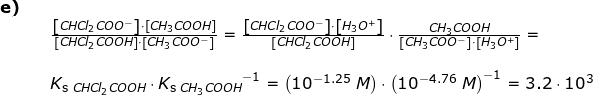 \small \begin{array}{lllll} \textbf{e)}\\&& \frac{\left [ CHCl_2COO^- \right ]\cdot \left [ CH_3COOH \right ]}{\left [ CHCl_2COOH \right ]\cdot \left [ CH_3COO^- \right ]}=\frac{\left [ CHCl_2COO^- \right ]\cdot \left [ H_3O^+ \right ]}{\left [ CHCl_2COOH \right ]}\cdot \frac{CH_3COOH}{\left [ CH_3COO^- \right ]\cdot \left [ H_3O^+ \right ]}=\\\\&& K_{\textup{s }CHCl_2COOH}\cdot {K_{\textup{s }CH_3COOH}}^{-1}=\left (10^{-1.25}\;M \right )\cdot \left ( 10^{-4.76}\;M \right )^{-1}=3.2\cdot 10^{3} \end{array}