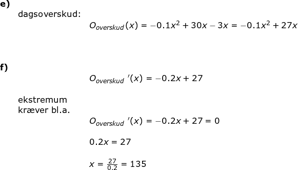 \small \begin{array}{lllll} \textbf{e)}\\&\textup{dagsoverskud:}\\&& O_{overskud}(x)=-0.1x^2+30x-3x=-0.1x^2+27x\\\\\\\\\textbf{f)}\\&& O_{overskud}{\, \, }'(x)=-0.2x+27\\\\& \textup{ekstremum}\\& \textup{kr\ae ver bl.a.}\\&& O_{overskud}{\, \, }'(x)=-0.2x+27=0\\\\&& 0.2x=27\\\\&& x=\frac{27}{0.2}=135 \end{array}
