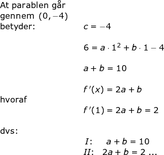 \small \begin{array}{lllll} \textup{At parablen g\aa r}\\ \textup{gennem }\left ( 0,-4 \right )\\ \textup {betyder:}&&c=-4\\\\&& 6=a\cdot 1^2+b\cdot 1-4\\\\&& a+b=10\\\\&& f{\, }'(x)=2a+b\\ \textup{hvoraf}\\&& f{\, }'(1)=2a+b=2\\\\ \textup{dvs:}\\&& \begin{matrix} I\textup{:}&\! \! \! a+b=10\\ II\textup{:}&2a+b=2\textup{ ...} \end{matrix}\end{array}