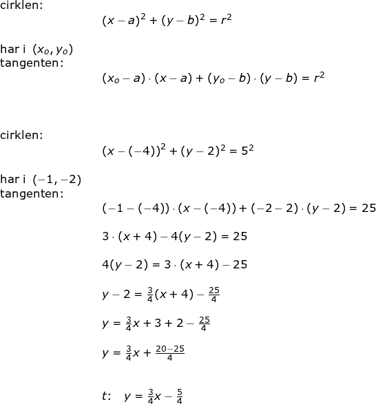 \small \begin{array}{lllll} \textup{cirklen:}\\&& \left (x-a \right )^2+(y-b)^2=r^2\\\\ \textup{har i }\left (x_o,y_o \right )\\ \textup{tangenten:}\\&& (x_o-a)\cdot (x-a)+(y_o-b)\cdot \left (y-b \right )=r^2\\\\\\\\ \textup{cirklen:}\\&& \left (x-(-4) \right )^2+(y-2)^2=5^2\\\\ \textup{har i }\left (-1,-2 \right )\\ \textup{tangenten:}\\&& (-1-(-4))\cdot (x-(-4))+(-2-2)\cdot \left (y-2 \right )=25\\\\&& 3\cdot (x+4)-4(y-2)=25\\\\&& 4(y-2)=3\cdot (x+4)-25\\\\&& y-2=\frac{3}{4}(x+4)-\frac{25}{4}\\\\&& y=\frac{3}{4}x+3+2-\frac{25}{4}\\\\&& y=\frac{3}{4}x+\frac{20-25}{4}\\\\\\&& t\textup{:}\quad y=\frac{3}{4}x-\frac{5}{4} \end{array}