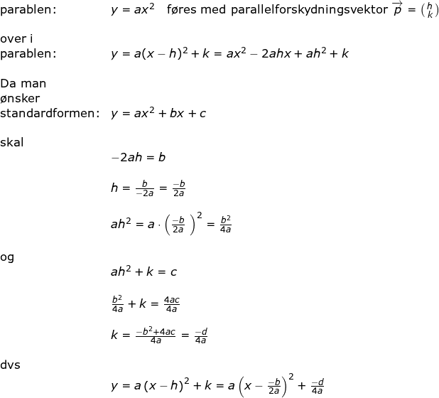\small \begin{array}{lllll} \textup{parablen:}&y=ax^2\quad \textup{f\o res med parallelforskydningsvektor }\overrightarrow{p}=\bigl(\begin{smallmatrix} h\\k \end{smallmatrix}\bigr)\\\\ \textup{over i}\\ \textup{parablen:}&y=a(x-h)^2+k=ax^2-2ahx+ah^2+k\\\\ \textup{Da man }\\\textup{\o nsker}\\ \textup{standardformen:}&y=ax^2+bx+c\\\\ \textup{skal}\\& -2ah=b\\\\& h=\frac{b}{-2a}=\frac{-b}{2a}\\\\& ah^2=a\cdot \left ( \frac{-b}{2a}\ \right )^2=\frac{b^2}{4a}\\\\ \textup{og}\\& ah^2+k=c\\\\& \frac{b^2}{4a}+k=\frac{4ac}{4a}\\\\& k=\frac{-b^2+4ac}{4a}=\frac{-d}{4a}\\\\ \textup{dvs}\\& y=a\left (x-h \right )^2+k=a\left ( x-\frac{-b}{2a} \right )^2+\frac{-d}{4a} \end{array}