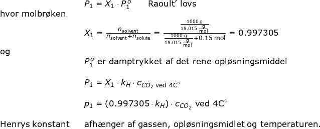 \small \begin{array}{lllll}&& P_1= X_1\cdot P_1^{\, o}\qquad \textup{Raoult' lovs}\\\textup{hvor molbr\o ken}\\&&X_1=\frac{n_{\textup{solvent}}}{n_{\textup{solvent}}+n_{\textup{solute}}}=\frac{\frac{1000\;\mathrm{g}}{18.015\;\mathrm{\frac{g}{mol}}}}{\frac{1000\;\mathrm{g}}{18.015\;\mathrm{\frac{g}{mol}}}+0.15\;\mathrm{mol}}=0.997305\\ \textup{og}\\&&P_1^{\, o}\textup{ er damptrykket af det rene opl\o sningsmiddel}\\\\&&P_1=X_1\cdot k_H \cdot c_{CO_2 \textup{ ved 4C}\degree}\\\\&&p_1=\left (0.997305 \cdot k_H \right ) \cdot c_{CO_2} \textup{ ved 4C}\degree\\\\ \textup{Henrys konstant}&&\textup{afh\ae nger af gassen, opl\o sningsmidlet og temperaturen.} \end{}