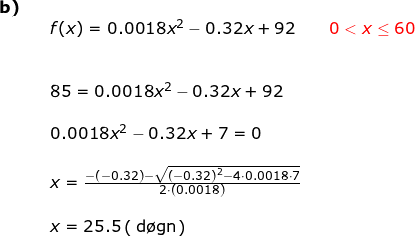 \small \begin{array}{lllll}\textbf{b)}\\&& f(x)=0.0018x^2-0.32x+92\qquad {\color{Red} 0< x\leq 60}\\\\\\&& 85= 0.0018x^2-0.32x+92\\\\&& 0.0018x^2-0.32x+7=0\\\\&& x=\frac{-\left (-0.32 \right )-\sqrt{\left ( -0.32 \right )^2-4\cdot 0.0018\cdot 7}}{2\cdot \left (0.0018 \right )} \\\\&& x=25.5\left (\;\mathrm{\textup{d\o gn}} \right ) \end{}
