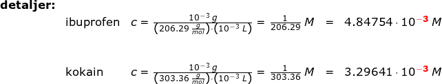 \small \begin{array}{lllll}\textbf{detaljer:}\\& \textup{ibuprofen}&c=\frac{10^{-3}\;g}{\left (206.29\;\frac{g}{mol} \right )\cdot \left ( 10^{-3}\;L \right )}=\frac{1}{206.29}\;M&=&4.84754\cdot 10^{\mathbf{{\color{Red} -3}}}\;M\\\\\\& \textup{kokain}&c=\frac{10^{-3}\;g}{\left (303.36\;\frac{g}{mol} \right )\cdot \left ( 10^{-3}\;L \right )}=\frac{1}{303.36}\;M&=&3.29641\cdot 10^{\mathbf{{\color{Red}-3}}}\;M \end{array}