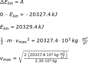 \small \begin{array}{llllll} \Delta E_{kin }=A\\\\ 0-E_{kin}=-20327.4\;kJ\\\\ E_{kin}=20329.4\;kJ\\\\ \frac{1}{2}\cdot m\cdot {v_{max}}^2=20327.4\cdot 10^3\;kg\cdot \frac{m^2}{s^2}\\\\ v_{max}=\sqrt{\frac{2\cdot \left (20327.4\cdot 10^3\;kg\cdot \frac{m^2}{s^2} \right )}{2.30\cdot 10^3\;kg}} \end{array}