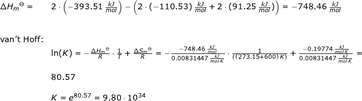 \small \begin{array}{llllll} \Delta H _m{^\Theta}=&2\cdot \left ( -393.51\;\frac{kJ}{mol} \right )-\left ( 2 \cdot (-110.53)\;\frac{kJ}{mol} +2\cdot (91.25\;\frac{kJ}{mol})\right )=-748.46\;\frac{kJ}{mol}\\\\\\ \textup{van't Hoff:}\\& \ln(K)=-\frac{\Delta H_m{^\Theta }}{R}\cdot \frac{1}{T}+\frac{\Delta S_m{^\Theta }}{R}=-\frac{-748.46\;\frac{kJ}{mol}}{0.00831447\;\frac{kJ}{mol\cdot K}}\cdot \frac{1}{\left ( (273.15+600) \;K\right )}+\frac{-0.19774\;\frac{kJ}{mol\cdot K}}{0.00831447\;\frac{kJ}{mol\cdot K}}=\\\\& 80.57\\\\& K=e^{80.57}=9.80\cdot 10^{34} \end{array}