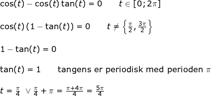 \small \begin{array}{llllll} \cos(t)-\cos(t)\tan(t)=0\qquad t\in [0;2\pi]\\\\ \cos(t)\left ( 1-\tan(t) \right )=0\qquad t\ne \left \{ \frac{\pi}{2},\frac{3\pi}{2} \right \}\\\\ 1-\tan(t)=0\\\\ \tan(t)=1\qquad \textup{tangens er periodisk med perioden }\pi\\\\ t=\frac{\pi}{4}\textup{ }\vee{ }\frac{\pi}{4}+\pi=\frac{\pi+4\pi}{4}=\frac{5\pi}{4} \end{array}