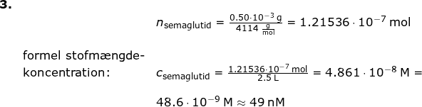 \small \begin{array}{llllll} \textbf{3.}\\&& n_{\textup{semaglutid}}=\frac{0.50\cdot 10^{-3}\;\mathrm{g}}{4114\;\mathrm{\frac{g}{mol}}}=1.21536\cdot 10^{-7}\;\mathrm{mol}\\\\& \textup{formel stofm\ae ngde-}\\&\textup{koncentration:}&c_{\textup{semaglutid}}=\frac{1.21536\cdot 10^{-7}\;\mathrm{mol}}{2.5\;\mathrm{L}}=4.861\cdot 10^{-8}\;\mathrm{M}=\\\\&&48.6\cdot 10^{-9}\;\mathrm{M}\approx 49\;\mathrm{nM} \end{}