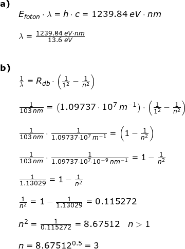 \small \begin{array}{llllll} \textbf{a)}\\& E_{foton}\cdot \lambda=h\cdot c=1239.84\;eV\cdot nm\\\\& \lambda=\frac{1239.84\;eV\cdot nm}{13.6\;eV}\\\\\\ \textbf{b)}\\& \frac{1}{\lambda}=R_{db}\cdot \left ( \frac{1}{1^2}-\frac{1}{n^2} \right )\\\\& \frac{1}{103\;nm}=\left (1.09737\cdot 10^7\;m^{-1} \right )\cdot \left ( \frac{1}{1^2}-\frac{1}{n^2} \right )\\\\& \frac{1}{103\;nm}\cdot \frac{1}{1.09737\cdot 10^7\;m^{-1}}=\left ( 1-\frac{1}{n^2} \right )\\\\& \frac{1}{103\;nm}\cdot \frac{1}{1.09737\cdot 10^7\cdot 10^{-9}\;nm^{-1}}= 1-\frac{1}{n^2}\\\\& \frac{1}{1.13029}=1-\frac{1}{n^2} \\\\& \frac{1}{n^2}=1-\frac{1}{1.13029}=0.115272\\\\& n^2=\frac{1}{0.115272}=8.67512\quad n>1\\\\& n=8.67512^{0.5}=3 \end{array}