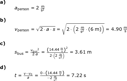 \small \begin{array}{llllll} \textbf{a)}\\&& a_{\textup{person}}=2\;\mathrm{\frac{m}{s^2}}\\\\\textbf{b)}\\&& v_{\textup{person}}=\sqrt{2\cdot a\cdot s}=\sqrt{2\cdot \left ( 2\;\mathrm{\frac{m}{s^2}\cdot \left ( 6\;\mathrm{m} \right )} \right )}=4.90\;\mathrm{\frac{m}{s}}\\\\\textbf{c)}\\&&s_{\textup{bus}}=\frac{{v_{\textup{bus}}}^2}{2\cdot a}=\frac{\left (14.44\;\mathrm{\frac{m}{s}} \right )^2}{2\cdot \left ( 2\;\mathrm{\frac{m}{s^2}} \right )}=3.61\;\mathrm{m}\\\\\textbf{d)}\\&&t=\frac{v-v_0}{a}=\frac{0-\left ( 14.44 \;\mathrm{\frac{m}{s}}\right )}{-2\;\mathrm{\frac{m}{s^2}}}=7.22\;\mathrm{s} \end{array}