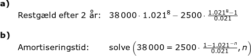 \small \begin{array}{llllll} \textbf{a)}\\&\textup{Restg\ae ld efter 2 \aa r:}&38\,000\cdot 1.021^8-2500\cdot \frac{1.021^8-1}{0.021}\\\\ \textbf{b)}\\&\textup{Amortiseringstid:}&\textup{solve}\left ( 38\,000=2500\cdot \frac{1-1.021^{-n}}{0.021},n \right ) \end{array}