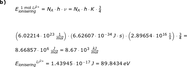 \small \begin{array}{llllll} \textbf{b)}\\&& E_{ionisering}^{{\textup{\, 1 mol }Li^{2+}}}=N_{A}\cdot h\cdot \nu=N_{A}\cdot h\cdot K\cdot \frac{3}{4}\\\\&& \\\\&&\left (6.02214\cdot 10^{23}\;\frac{1}{mol} \right )\cdot \left (6.62607\cdot 10^{-34}\;J\cdot s \right )\cdot \left (2.89654 \cdot 10^{16}\;\frac{1}{s} \right )\cdot \frac{3}{4}=\\\\&& 8.66857\cdot 10^6\;\frac{J}{mol}=8.67\cdot 10^3\;\frac{kJ}{mol}\\\\&& {E_{ionisering}}^{Li^{2+}}=1.43945\cdot 10^{-17}\;J=89.8434\;eV \\\\\\ \end{array}