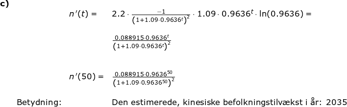 \small \begin{array}{llllll} \textbf{c)}\\&& n{\, }'(t)=&2.2\cdot \frac{-1}{\left (1+1.09\cdot 0.9636^t \right )^2}\cdot 1.09\cdot 0.9636^t \cdot \ln(0.9636)=\\\\&&& \frac{0.088915\cdot 0.9636^t}{\left (1+1.09\cdot 0.9636^t \right )^2 }\\\\\\&& n{\, }'(50)=&\frac{0.088915\cdot 0.9636^{50}}{\left (1+1.09\cdot 0.9636^{50} \right )^2 }\\\\&\textup{Betydning:}&&\textup{Den estimerede, kinesiske befolkningstilv\ae kst i \aa r: }2035 \end{array}