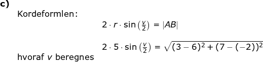 \small \begin{array}{llllll} \textbf{c)}\\&\textup{Kordeformlen:}\\&& 2\cdot r\cdot \sin\left ( \frac{v}{2} \right )=\left | AB \right |\\\\&& 2\cdot 5\cdot \sin\left ( \frac{v}{2} \right )=\sqrt{(3-6)^2+(7-(-2))^2}\\& \textup{hvoraf }v \textup{ beregnes} \end{}