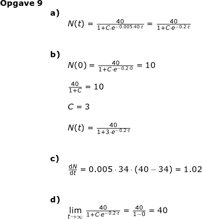 \small \begin{array}{llllll} \textup{\textbf{Opgave 9}}\\& \textbf{a)}\\&& N(t)= \frac{40}{1+C\cdot e^{-0.005\cdot 40\cdot t}}=\frac{40}{1+C\cdot e^{-0.2\cdot t}}\\\\\\& \textbf{b)}\\&& N(0)=\frac{40}{1+C\cdot e^{-0.2\cdot 0}}=10\\\\&& \frac{40}{1+C}=10\\\\&& C=3\\\\&& N(t)=\frac{40}{1+3\cdot e^{-0.2\cdot t}}\\\\\\& \textbf{c)}\\&& \frac{\mathrm{d} N}{\mathrm{d} t}=0.005\cdot 34\cdot \left ( 40-34 \right )=1.02\\\\\\& \textbf{d)}\\&& \underset{t \to \infty}{\lim} \; \frac{40}{1+C\cdot e^{-0.2\cdot t}}=\frac{40}{1-0}=40 \end{array}