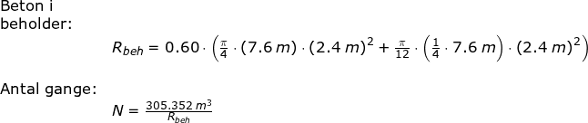 \small \begin{array}{llllll} \textup{Beton i }\\ \textup{beholder:}\\&R_{beh}=0.60\cdot \left (\frac{\pi}{4}\cdot \left ( 7.6\;m \right )\cdot \left (2.4\;m \right )^2+\frac{\pi}{12}\cdot \left ( \frac{1}{4}\cdot 7.6\;m \right )\cdot \left (2.4\;m \right )^2 \right ) \\\\ \textup{Antal gange:}\\& N=\frac{305.352\;m^3}{R_{beh}} \end{array}