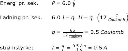 \small \begin{array}{llllll} \textup{Energi pr. sek.}&&P=6.0\;\frac{J}{s}\\\\ \textup{Ladning pr. sek.}&&6.0\;J=q\cdot U=q\cdot \left ( 12\;\frac{J}{Coulomb} \right )\\\\&& q=\frac{6\;J}{12\;\frac{J}{Coulomb}}=0.5\;Coulomb\\\\ \textup{str\o mstyrke:}&&I=\frac{q}{t}=\frac{0.5\;A\cdot s}{1\;s}=0.5\;A \end{array}