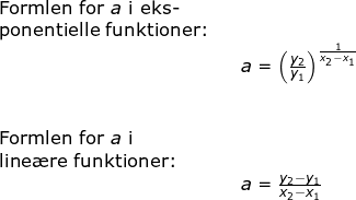 \small \begin{array}{llllll} \textup{Formlen for }a\textup{ i eks-}\\ \textup{ponentielle funktioner:}\\&& a=\left (\frac{y_2}{y_1} \right )^{\frac{1}{x_2-x_1}}\\\\\\ \textup{Formlen for }a\textup{ i}\\ \textup{line\ae re funktioner:}\\&& a=\frac{y_2-y_1}{x_2-x_1} \end{array}