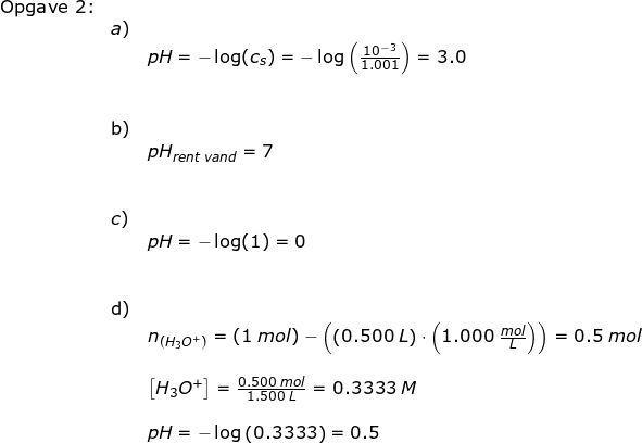 \small \begin{array}{llllll} \textup{Opgave 2:}\\& a)\\&& pH=-\log(c_s)=-\log\left ( \frac{10^{-3}}{1.001} \right )=3.0\\\\\\& \textup{b)}\\&& pH_{rent \; vand}=7\\\\\\& c) \\&& pH=-\log(1)=0\\\\\\& \textup{d)}\\&& n_{\left ( H_3O^+ \right )} =(1\;mol)-\left ( \left ( 0.500\;L \right )\cdot \left ( 1.000\;\frac{mol}{L} \right ) \right )=0.5\;mol\\\\&& \left [ H_3O^+ \right ]=\frac{0.500\;mol}{1.500\;L}=0.3333\;M\\\\&& pH=-\log\left ( 0.3333 \right )=0.5 \end{array}