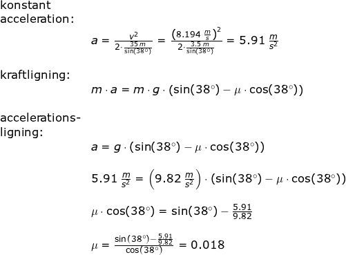 \small \begin{array}{llllll} \textup{konstant }\\ \textup{acceleration:}\\& a=\frac{v^2}{2\cdot \frac{35\;m}{\sin(38\degree)}}=\frac{\left (8.194\;\frac{m}{s} \right )^2}{2\cdot \frac{3.5\;m}{\sin(38\degree)}}=5.91\;\frac{m}{s^2}\\\\ \textup{kraftligning:}\\& m\cdot a=m\cdot g\cdot \left ( \sin(38\degree)-\mu \cdot \cos(38\degree) \right )\\\\ \textup{accelerations-}\\ \textup{ligning:}\\& a=g\cdot \left ( \sin(38\degree)-\mu \cdot \cos(38\degree) \right )\\\\& 5.91\;\frac{m}{s^2}=\left ( 9.82\;\frac{m}{s^2} \right )\cdot \left ( \sin(38\degree)-\mu \cdot \cos(38\degree) \right )\\\\& \mu \cdot \cos(38\degree)=\sin(38\degree)-\frac{5.91}{9.82}\\\\& \mu =\frac{\sin(38\degree)-\frac{5.91}{9.82}}{\cos(38\degree)}=0.018 \end{array}
