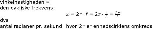 \small \begin{array}{llllll} \textup{vinkelhastigheden = }\\ \textup{den cykliske frekvens:}\\& \omega=2\pi\cdot f=2\pi\cdot\frac{1}{T}=\frac{2\pi}{T}\\ \textup{dvs}\\ \textup{antal radianer pr. sekund}&\textup{hvor }2\pi\textup{ er enhedscirklens omkreds} \end{array}