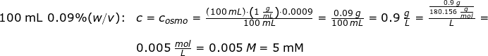 \small \begin{array}{llllll} 100\textup{ mL }0.09\%(w/v)\textup{:}&c=c_{osmo}=\frac{(100\;mL)\cdot \left (1\;\frac{g}{mL} \right )\cdot 0.0009}{100\;mL}=\frac{0.09\;g}{100\;mL}=0.9\;\frac{g}{L}=\frac{\frac{0.9\;g}{180.156\;\frac{g}{mol}}}{L}=\\\\&0.005\;\frac{mol}{L}=0.005\;M=5\;\mathrm{mM} \end{array}